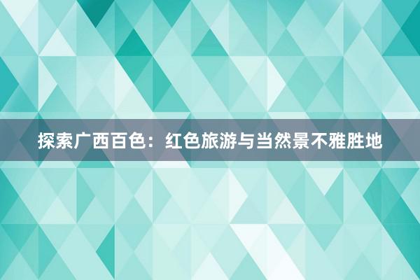 探索广西百色：红色旅游与当然景不雅胜地