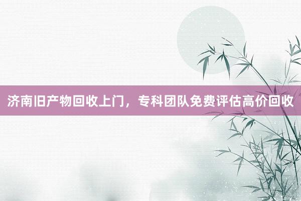 济南旧产物回收上门，专科团队免费评估高价回收
