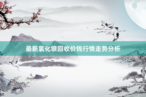 最新氯化银回收价钱行情走势分析