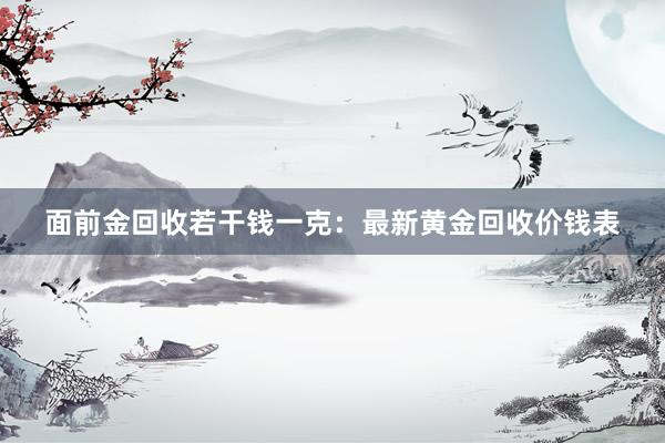 面前金回收若干钱一克：最新黄金回收价钱表