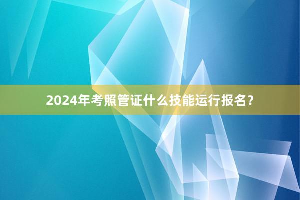 2024年考照管证什么技能运行报名？