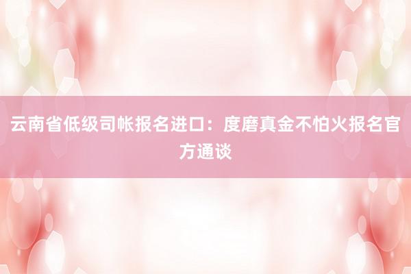云南省低级司帐报名进口：度磨真金不怕火报名官方通谈