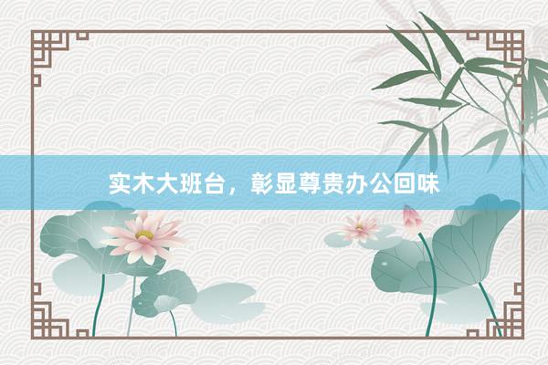 实木大班台，彰显尊贵办公回味