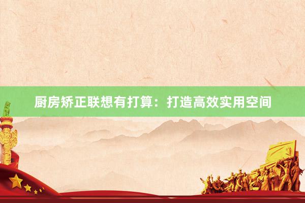 厨房矫正联想有打算：打造高效实用空间